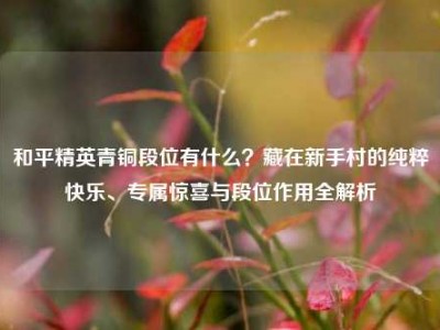 和平精英青铜段位有什么？藏在新手村的纯粹快乐、专属惊喜与段位作用全解析