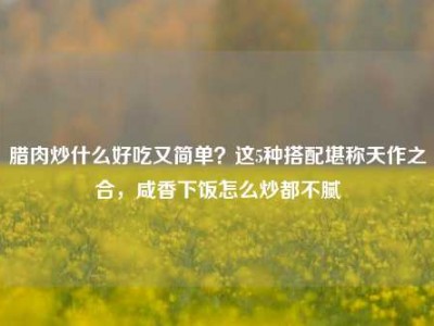 腊肉炒什么好吃又简单？这5种搭配堪称天作之合，咸香下饭怎么炒都不腻