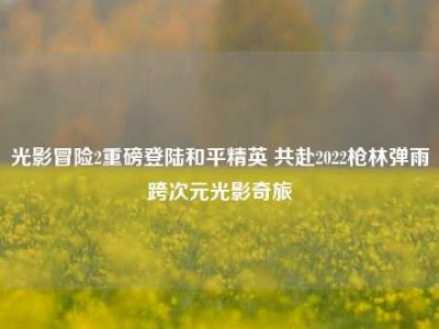 光影冒险2重磅登陆和平精英 共赴2022枪林弹雨跨次元光影奇旅