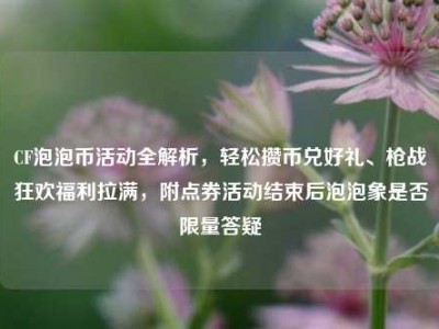 CF泡泡币活动全解析，轻松攒币兑好礼、枪战狂欢福利拉满，附点券活动结束后泡泡象是否限量答疑