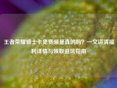 王者荣耀骑士卡免费领是真的吗？一文讲清福利详情与领取避坑指南