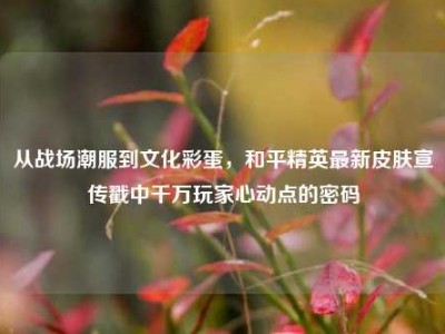 从战场潮服到文化彩蛋，和平精英最新皮肤宣传戳中千万玩家心动点的密码