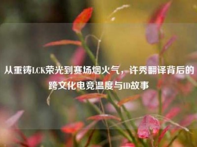 从重铸LCK荣光到赛场烟火气，许秀翻译背后的跨文化电竞温度与ID故事