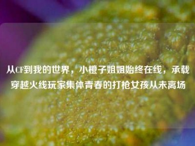 从CF到我的世界，小橙子姐姐始终在线，承载穿越火线玩家集体青春的打枪女孩从未离场