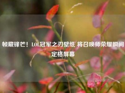帧藏锋芒！LOL冠军之刃壁纸 将召唤师荣耀瞬间定格屏幕