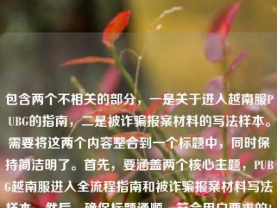 包含两个不相关的部分，一是关于进入越南服PUBG的指南，二是被诈骗报案材料的写法样本。需要将这两个内容整合到一个标题中，同时保持简洁明了。首先，要涵盖两个核心主题，PUBG越南服进入全流程指南和被诈骗报案材料写法样本。然后，确保标题通顺，符合用户要求的1个标题。，检查是否有违规内容，PUBG越南服涉及外服游戏，可能存在合规风险？但用户只是问进入流程，没有涉及违规操作；报案材料是合法内容。所以整合时要准确反映内容，不添加额外信息。，需要同时包含两个部分，用合适的连接词，比如及来连接，确保清晰。PU