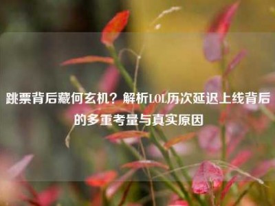 跳票背后藏何玄机？解析LOL历次延迟上线背后的多重考量与真实原因