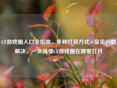 CF游戏圈入口全指南，多种打开方式+常见问题解决，一文搞懂CF游戏圈在哪里打开