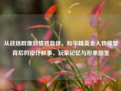 从战场群像到情感载体，和平精英全人物模型背后的设计叙事、玩家记忆与形象图鉴