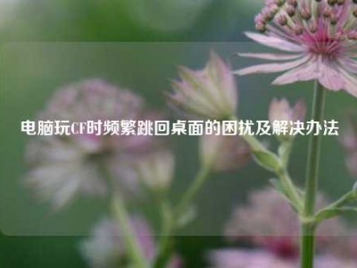 电脑玩CF时频繁跳回桌面的困扰及解决办法