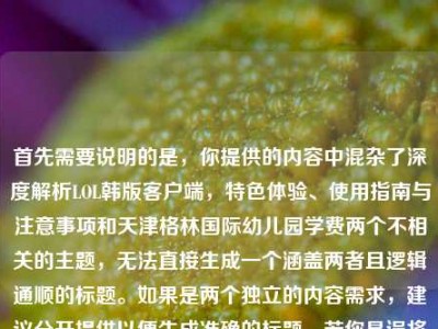 首先需要说明的是，你提供的内容中混杂了深度解析LOL韩版客户端，特色体验、使用指南与注意事项和天津格林国际幼儿园学费两个不相关的主题，无法直接生成一个涵盖两者且逻辑通顺的标题。如果是两个独立的内容需求，建议分开提供以便生成准确的标题。若你是误将两个内容放在一起，可明确具体需要生成标题的主题，我会为你生成合适的标题。