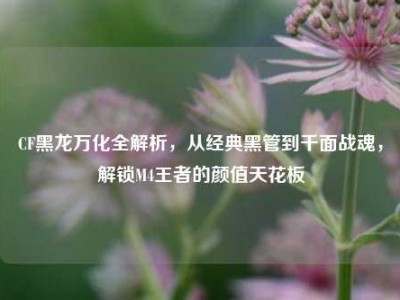CF黑龙万化全解析，从经典黑管到千面战魂，解锁M4王者的颜值天花板