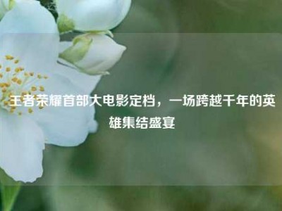 王者荣耀首部大电影定档，一场跨越千年的英雄集结盛宴