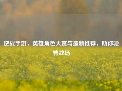 逆战手游，英雄角色大赏与最新推荐，助你驰骋战场