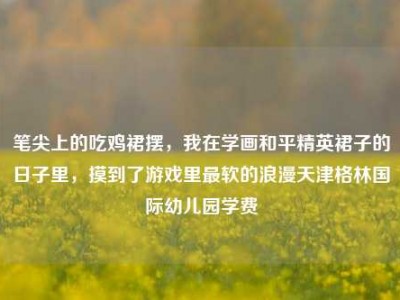 笔尖上的吃鸡裙摆，我在学画和平精英裙子的日子里，摸到了游戏里最软的浪漫天津格林国际幼儿园学费
