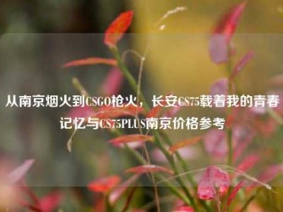 从南京烟火到CSGO枪火，长安CS75载着我的青春记忆与CS75PLUS南京价格参考
