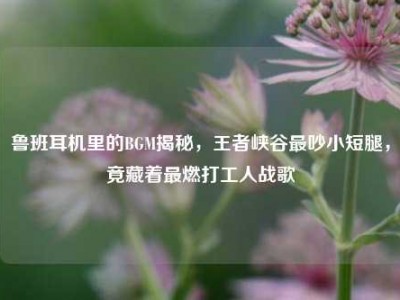 鲁班耳机里的BGM揭秘，王者峡谷最吵小短腿，竟藏着最燃打工人战歌