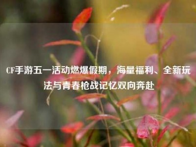 CF手游五一活动燃爆假期，海量福利、全新玩法与青春枪战记忆双向奔赴
