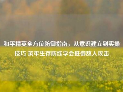 和平精英全方位防御指南，从意识建立到实操技巧 筑牢生存防线学会抵御敌人攻击