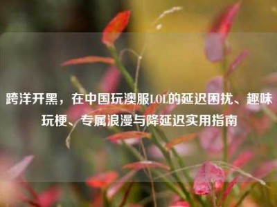 跨洋开黑，在中国玩澳服LOL的延迟困扰、趣味玩梗、专属浪漫与降延迟实用指南