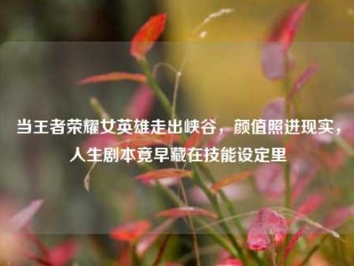 当王者荣耀女英雄走出峡谷，颜值照进现实，人生剧本竟早藏在技能设定里