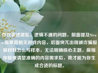 存在表述混乱、逻辑不通的问题，前面提及Steam版寒霜相关游戏内容，后面突兀出现被诈骗报案材料怎么写样本，无法明确核心主题，麻烦你梳理清楚准确的内容需求后，我才能为你生成合适的标题。