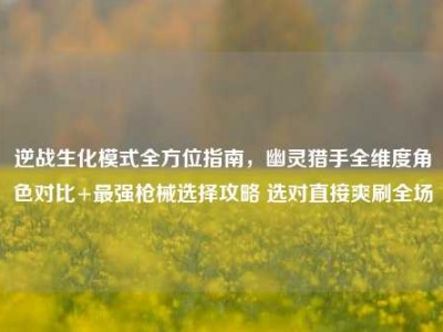 逆战生化模式全方位指南，幽灵猎手全维度角色对比+最强枪械选择攻略 选对直接爽刷全场