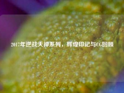 2017年逆战天神系列，辉煌印记与CG回顾