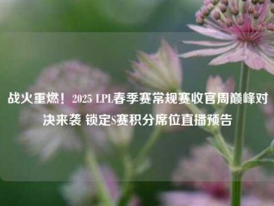 战火重燃！2025 LPL春季赛常规赛收官周巅峰对决来袭 锁定S赛积分席位直播预告