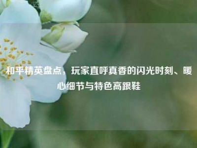 和平精英盘点，玩家直呼真香的闪光时刻、暖心细节与特色高跟鞋