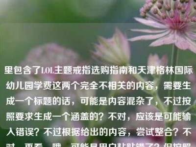 里包含了LOL主题戒指选购指南和天津格林国际幼儿园学费这两个完全不相关的内容，需要生成一个标题的话，可能是内容混杂了，不过按照要求生成一个涵盖的？不对，应该是可能输入错误？不过根据给出的内容，尝试整合？不对，再看，哦，可能是用户粘贴错了？但按照要求直接生成1个标题，那得把两个内容都体现？不对，不对，再想，不对，LOL戒指和幼儿园学费完全不搭，会不会是输入失误？不过不管，按照提供的内容，生成一个标题，比如LOL主题戒指选购全指南及天津格林国际幼儿园学费相关信息汇总？不对，再顺一点，LOL主题戒指选