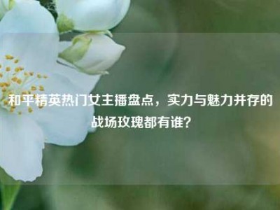 和平精英热门女主播盘点，实力与魅力并存的战场玫瑰都有谁？