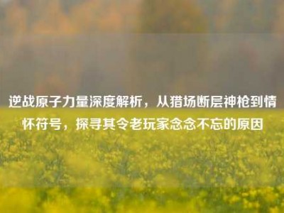 逆战原子力量深度解析，从猎场断层神枪到情怀符号，探寻其令老玩家念念不忘的原因