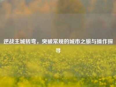 逆战主城转弯，突破常规的城市之旅与操作探寻