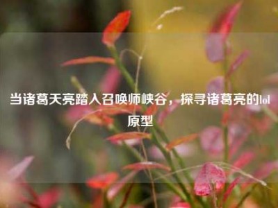 当诸葛天亮踏入召唤师峡谷，探寻诸葛亮的lol原型