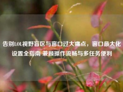 告别LOL视野盲区与窗口过大痛点，窗口最大化设置全指南 兼顾操作流畅与多任务便利