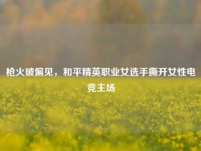 枪火破偏见，和平精英职业女选手撕开女性电竞主场