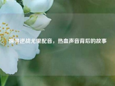 探寻逆战尤里配音，热血声音背后的故事