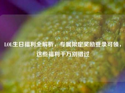 LOL生日福利全解析，专属限定奖励登录可领，这些福利千万别错过