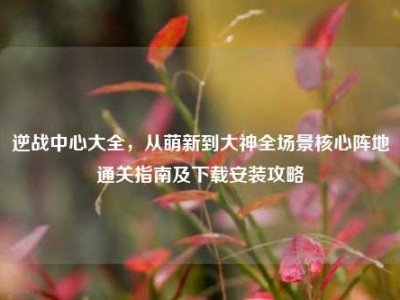 逆战中心大全，从萌新到大神全场景核心阵地通关指南及下载安装攻略