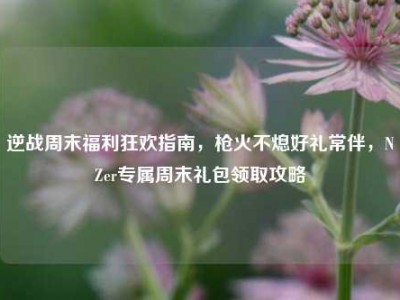 逆战周末福利狂欢指南，枪火不熄好礼常伴，NZer专属周末礼包领取攻略