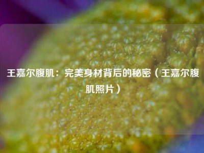 王嘉尔腹肌：完美身材背后的秘密（王嘉尔腹肌照片）