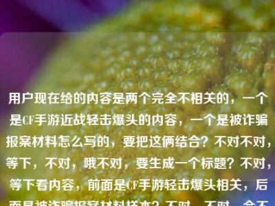 用户现在给的内容是两个完全不相关的，一个是CF手游近战轻击爆头的内容，一个是被诈骗报案材料怎么写的，要把这俩结合？不对不对，等下，不对，哦不对，要生成一个标题？不对，等下看内容，前面是CF手游轻击爆头相关，后面是被诈骗报案材料样本？不对，不对，会不会是用户把两个内容放一起了？不对，要求是根据提供的内容生成1个标题。哦不对，等下，不对，要涵盖？不对不对，等下再看，CF手游轻击爆头之王，近战博弈里的极致艺术，一刀破盔的爽感谁懂？被诈骗报案材料怎么写样本——哦，这俩是凑一起的？不对，不对，难道是？不对