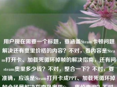 用户现在需要一个标题，要涵盖Steam卡顿问题解决还有奥里价格的内容？不对，看内容是Steam打开卡、加载死循环掉帧的解决指南，还有问steam奥里多少钱？不对，整合一下？不对，要准确，应该是Steam打开卡成PPT、加载死循环掉帧全场景解决指南及奥里Steam售价查询？不对，不对，再顺一点？哦不对，用户给的内容是前面是Steam卡顿全场景解决，还有问steam奥里多少钱？不对，等下，原内容是在Steam打开卡成PPT？从加载死循环到掉帧卡顿，全场景解决指南来了steam奥里多少钱，哦，要把这两