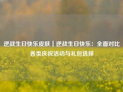 逆战生日快乐皮肤｜逆战生日快乐：全面对比各类庆祝活动与礼包选择