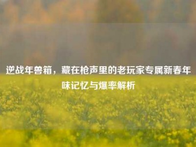 逆战年兽箱，藏在枪声里的老玩家专属新春年味记忆与爆率解析