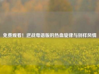 免费观看！逆战粤语版的热血旋律与别样风情