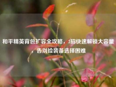 和平精英背包扩容全攻略，3招快速解锁大容量，告别捡装备选择困难