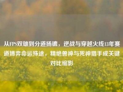 从FPS双雄到分道扬镳，逆战与穿越火线13年赛道博弈命运殊途，精绝兽神与死神猎手成关键对比缩影