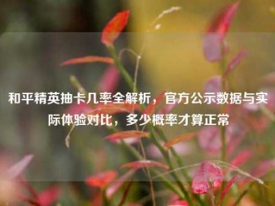 和平精英抽卡几率全解析，官方公示数据与实际体验对比，多少概率才算正常